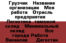 Грузчик › Название организации ­ Моя работа › Отрасль предприятия ­ Логистика, таможня, склад › Минимальный оклад ­ 20 800 - Все города Работа » Вакансии   . Дагестан респ.,Кизилюрт г.